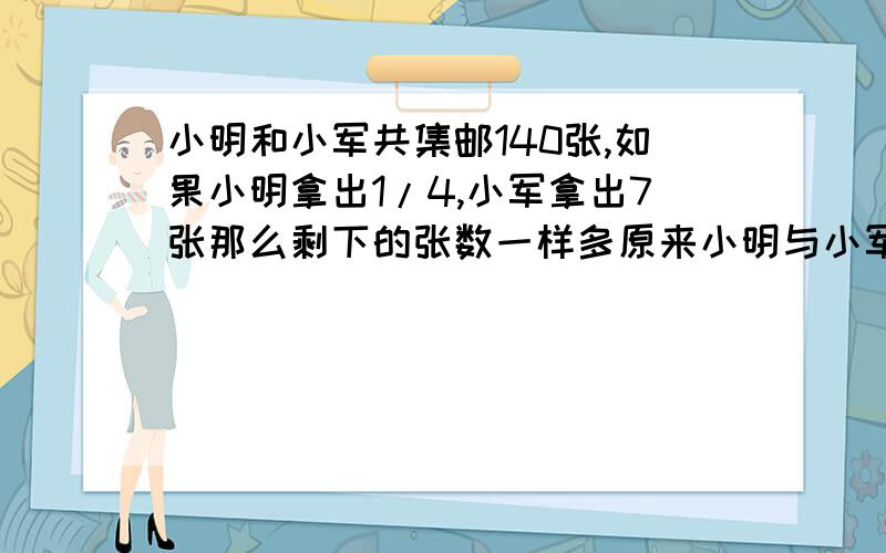 小明和小军共集邮140张,如果小明拿出1/4,小军拿出7张那么剩下的张数一样多原来小明与小军各有邮票多少张