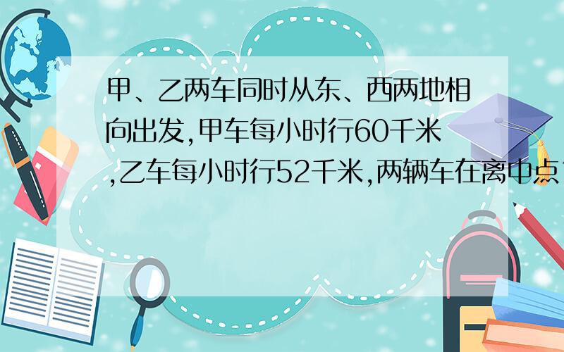 甲、乙两车同时从东、西两地相向出发,甲车每小时行60千米,乙车每小时行52千米,两辆车在离中点16千米处相遇.东西两地相