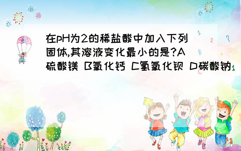 在pH为2的稀盐酸中加入下列固体,其溶液变化最小的是?A硫酸镁 B氧化钙 C氢氧化钡 D碳酸钠