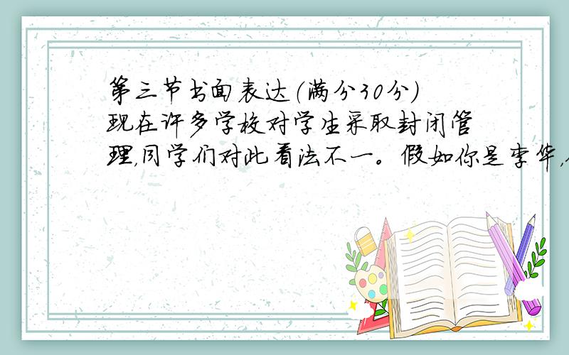 第三节书面表达（满分30分）现在许多学校对学生采取封闭管理，同学们对此看法不一。假如你是李华，你的外教要求你就此话题用英