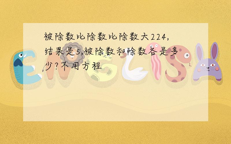 被除数比除数比除数大224,结果是5,被除数和除数各是多少?不用方程