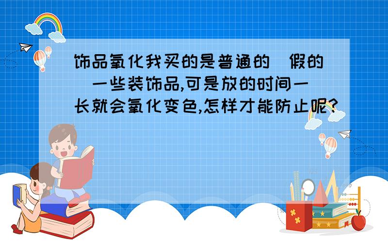 饰品氧化我买的是普通的(假的)一些装饰品,可是放的时间一长就会氧化变色,怎样才能防止呢?