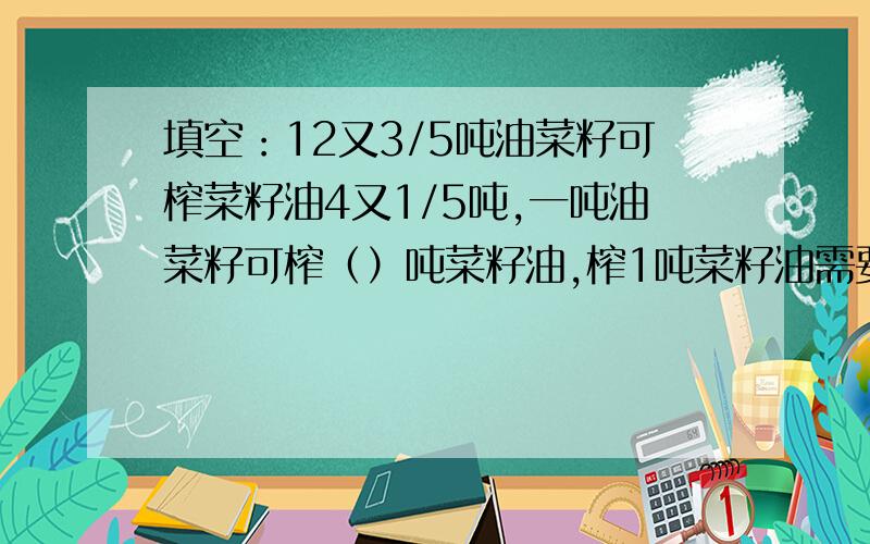 填空：12又3/5吨油菜籽可榨菜籽油4又1/5吨,一吨油菜籽可榨（）吨菜籽油,榨1吨菜籽油需要（）吨油菜籽.