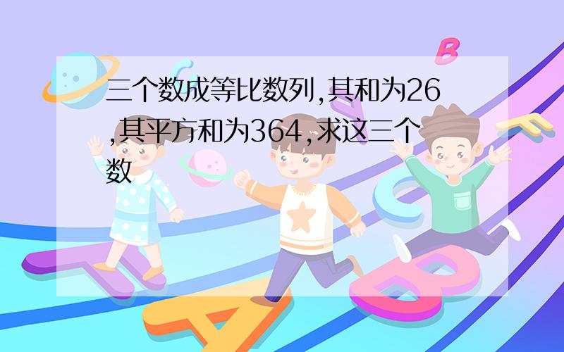 三个数成等比数列,其和为26,其平方和为364,求这三个数