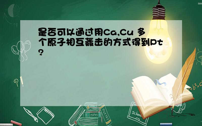 是否可以通过用Ca,Cu 多个原子相互轰击的方式得到Pt?