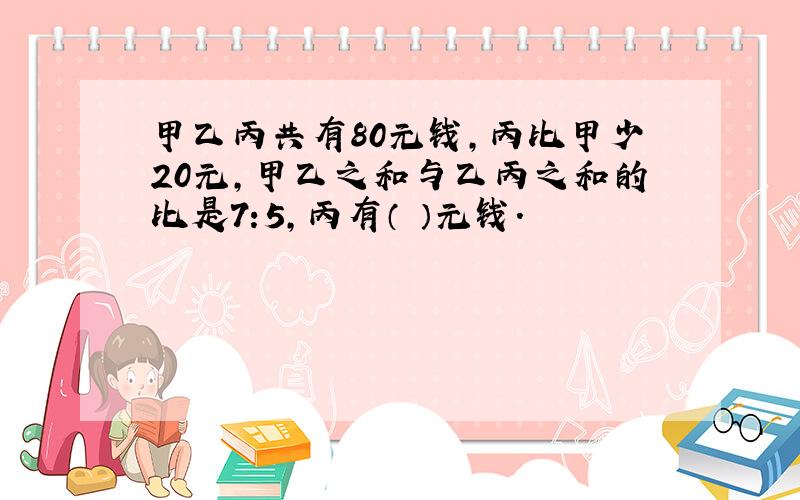 甲乙丙共有80元钱,丙比甲少20元,甲乙之和与乙丙之和的比是7:5,丙有（ ）元钱.