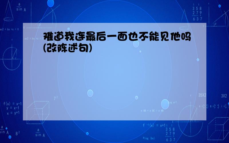 难道我连最后一面也不能见他吗(改陈述句)