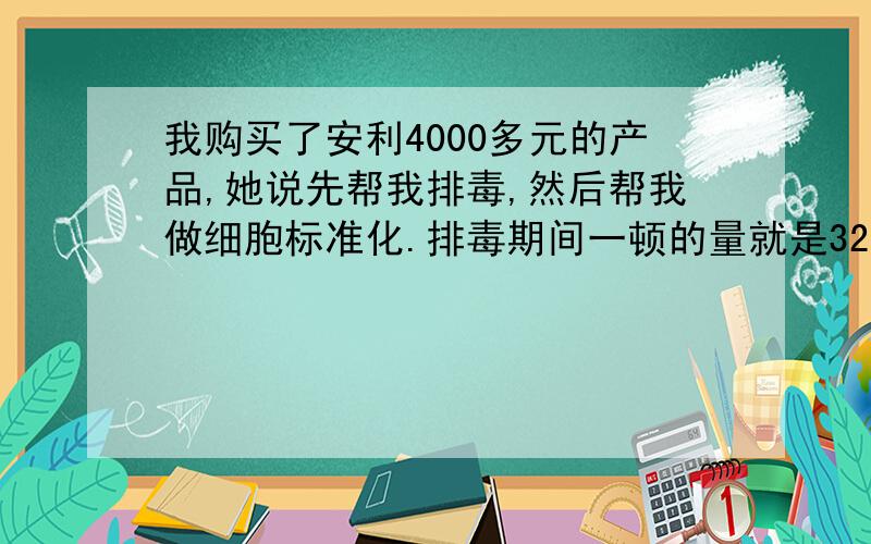 我购买了安利4000多元的产品,她说先帮我排毒,然后帮我做细胞标准化.排毒期间一顿的量就是32颗,