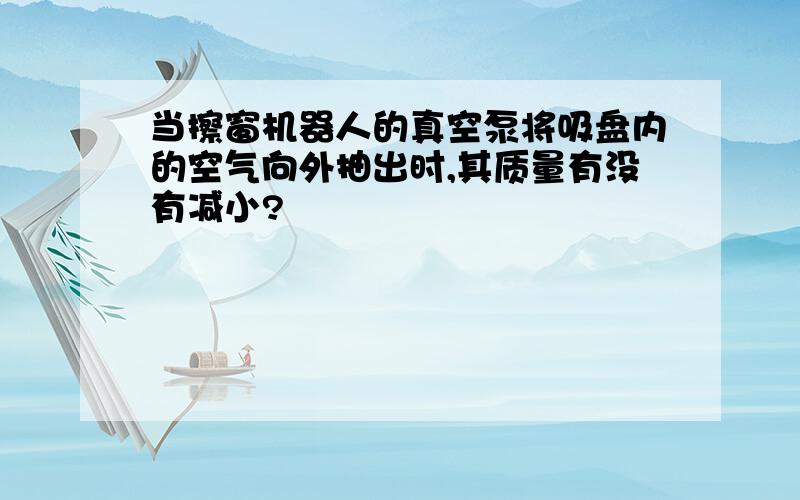 当擦窗机器人的真空泵将吸盘内的空气向外抽出时,其质量有没有减小?