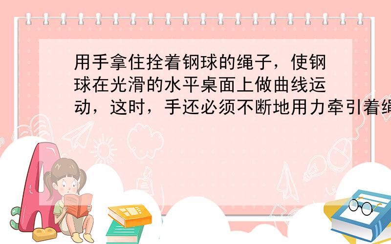 用手拿住拴着钢球的绳子，使钢球在光滑的水平桌面上做曲线运动，这时，手还必须不断地用力牵引着绳子，这个力的作用效果是：__