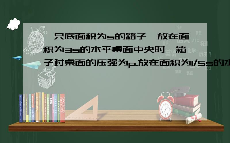 一只底面积为s的箱子,放在面积为3s的水平桌面中央时,箱子对桌面的压强为p.放在面积为1/5s的水平凳面上时（凳面被全部