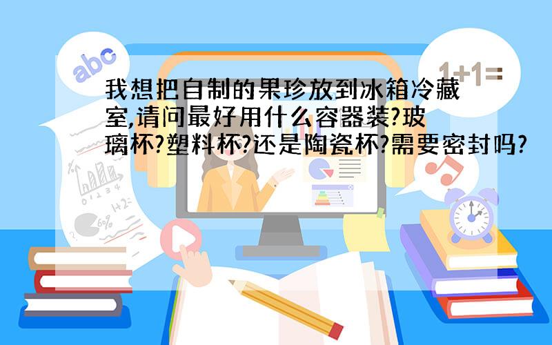 我想把自制的果珍放到冰箱冷藏室,请问最好用什么容器装?玻璃杯?塑料杯?还是陶瓷杯?需要密封吗?