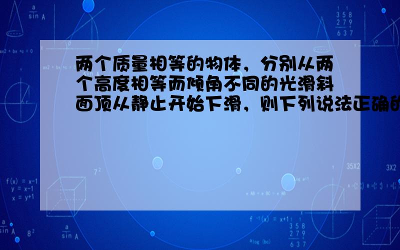 两个质量相等的物体，分别从两个高度相等而倾角不同的光滑斜面顶从静止开始下滑，则下列说法正确的是（　　）