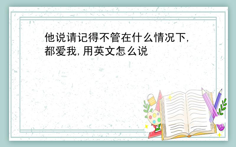 他说请记得不管在什么情况下,都爱我,用英文怎么说