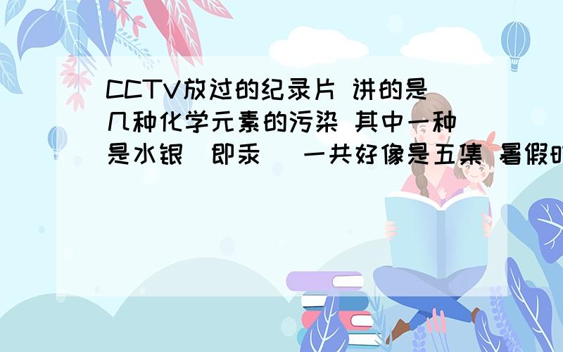 CCTV放过的纪录片 讲的是几种化学元素的污染 其中一种是水银（即汞） 一共好像是五集 暑假时候放的