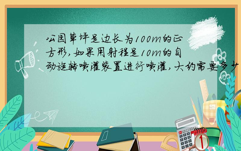 公园草坪是边长为100m的正方形,如果用射程是10m的自动旋转喷灌装置进行喷灌,大约需要多少个这样的喷灌装