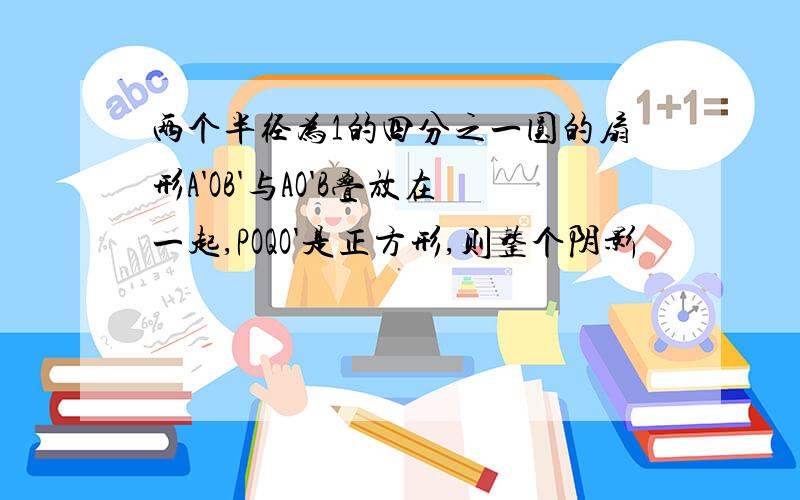 两个半径为1的四分之一圆的扇形A'OB'与AO'B叠放在一起,POQO'是正方形,则整个阴影