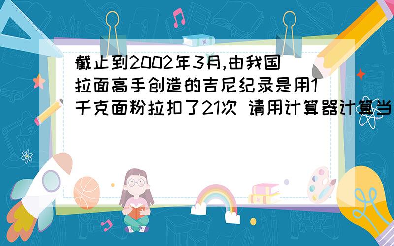 截止到2002年3月,由我国拉面高手创造的吉尼纪录是用1千克面粉拉扣了21次 请用计算器计算当时拉出了多少根