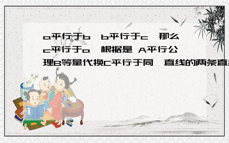 a平行于b,b平行于c,那么c平行于a,根据是 A平行公理B等量代换C平行于同一直线的两条直线平行,D均不对