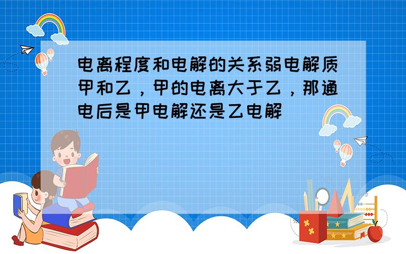 电离程度和电解的关系弱电解质甲和乙，甲的电离大于乙，那通电后是甲电解还是乙电解