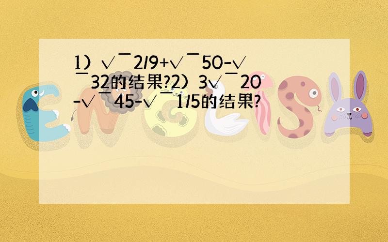 1）√￣2/9+√￣50-√￣32的结果?2）3√￣20-√￣45-√￣1/5的结果?