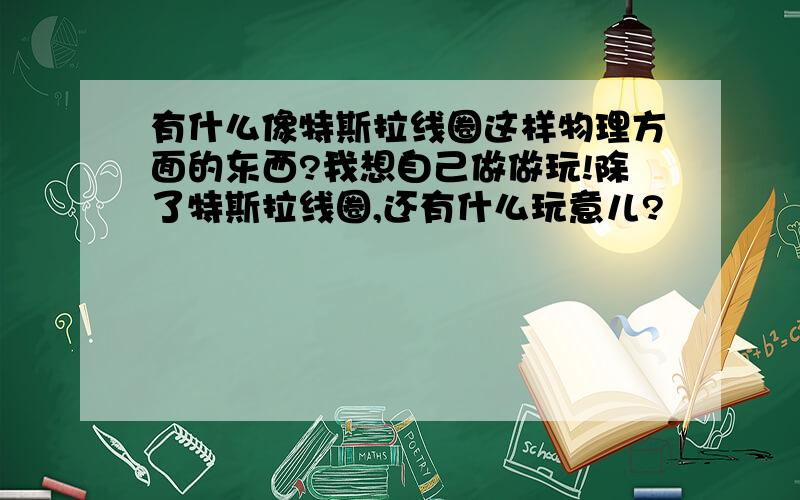 有什么像特斯拉线圈这样物理方面的东西?我想自己做做玩!除了特斯拉线圈,还有什么玩意儿?