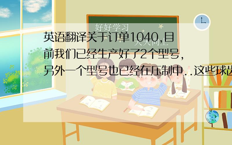 英语翻译关于订单1040,目前我们已经生产好了2个型号,另外一个型号也已经在压制中..这些球齿底部都已经有HW的标识.2