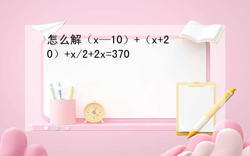 怎么解（x—10）+（x+20）+x/2+2x=370