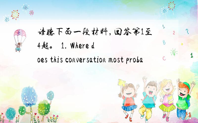 请听下面一段材料，回答第1至4题。 1. Where does this conversation most proba