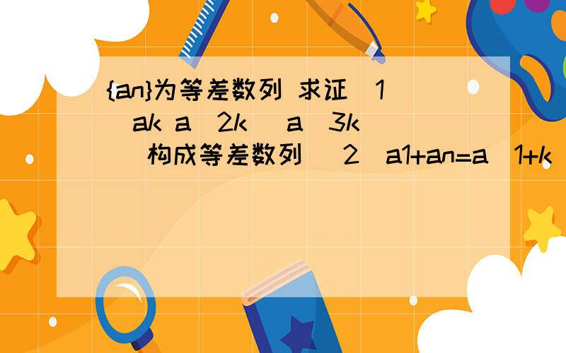 {an}为等差数列 求证（1）ak a（2k） a（3k） 构成等差数列 （2）a1+an=a（1+k）=a（n-k）（