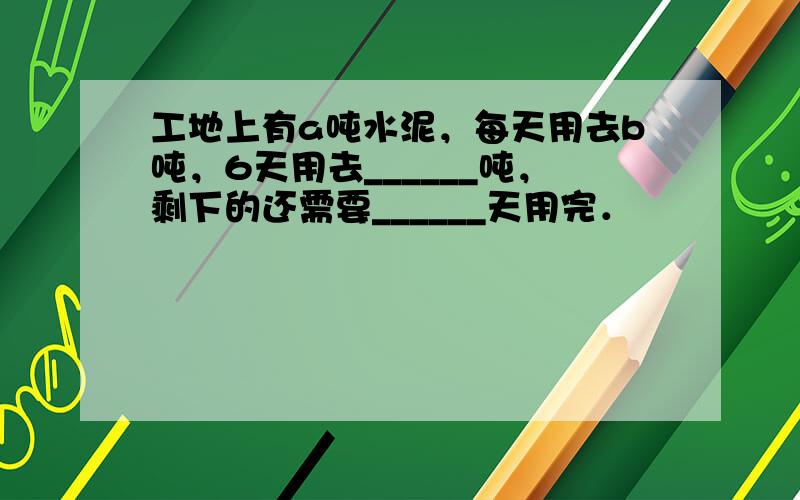 工地上有a吨水泥，每天用去b吨，6天用去______吨，剩下的还需要______天用完．