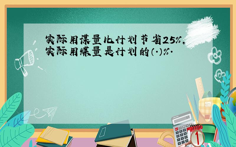 实际用谋量比计划节省25%,实际用煤量是计划的（.）%.