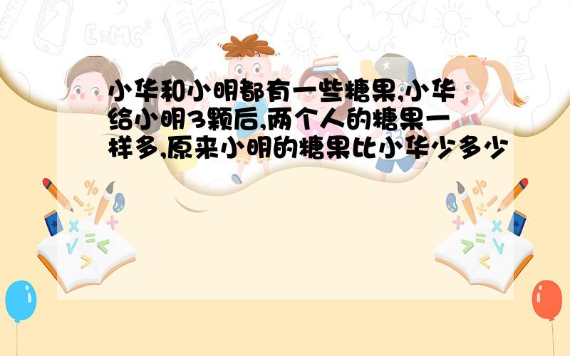 小华和小明都有一些糖果,小华给小明3颗后,两个人的糖果一样多,原来小明的糖果比小华少多少