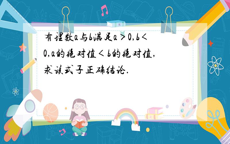 有理数a与b满足a＞0,b＜0,a的绝对值＜b的绝对值,求该式子正确结论.