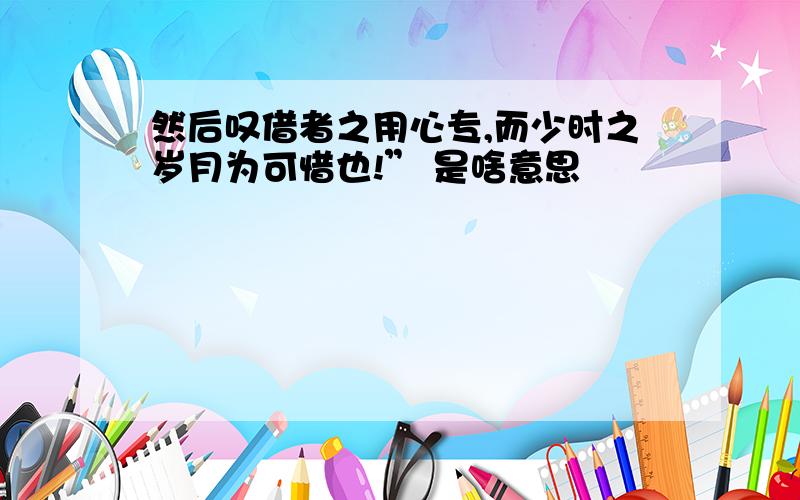 然后叹借者之用心专,而少时之岁月为可惜也!” 是啥意思