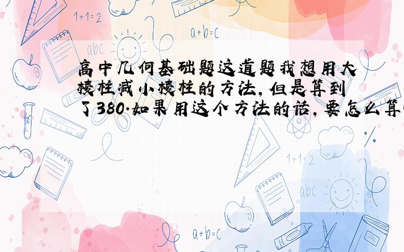 高中几何基础题这道题我想用大棱柱减小棱柱的方法,但是算到了380.如果用这个方法的话,要怎么算啊~