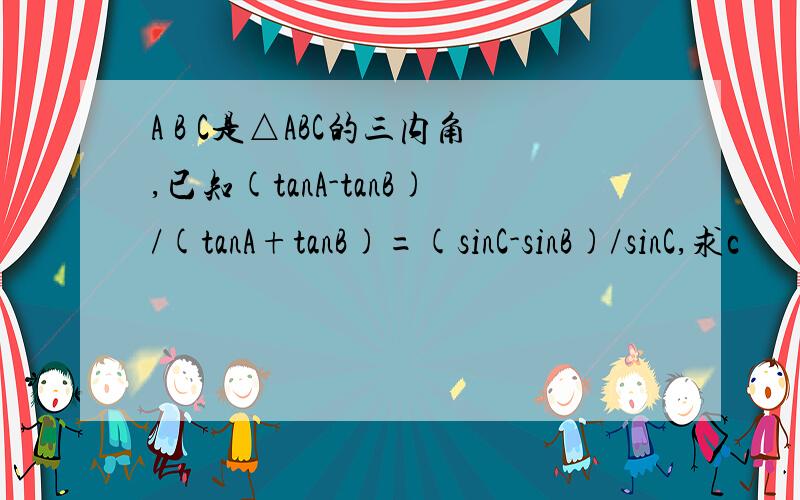 A B C是△ABC的三内角,已知(tanA-tanB)/(tanA+tanB)=(sinC-sinB)/sinC,求c