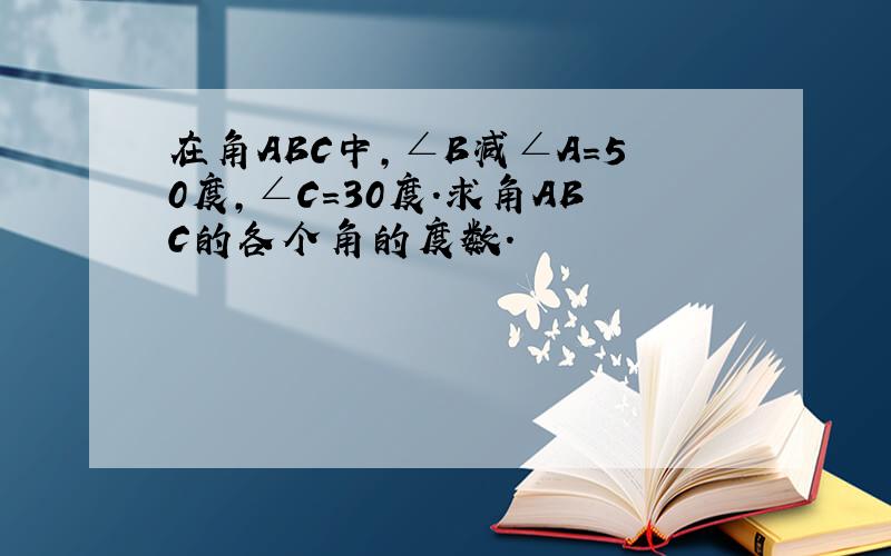 在角ABC中,∠B减∠A=50度,∠C=30度.求角ABC的各个角的度数.