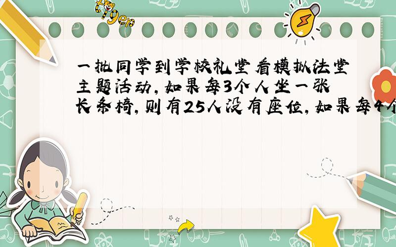 一批同学到学校礼堂看模拟法堂主题活动,如果每3个人坐一张长条椅,则有25人没有座位,如果每4个人做一张长条椅,则刚好有4