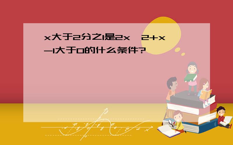 x大于2分之1是2x^2+x-1大于0的什么条件?