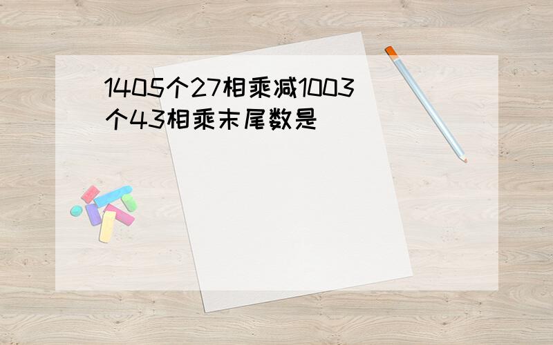 1405个27相乘减1003个43相乘末尾数是