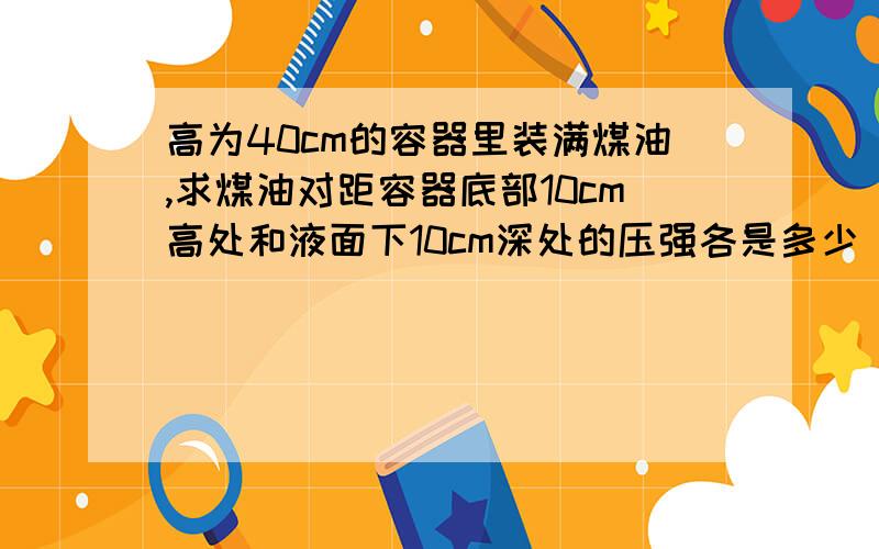 高为40cm的容器里装满煤油,求煤油对距容器底部10cm高处和液面下10cm深处的压强各是多少