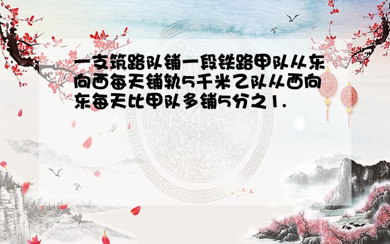 一支筑路队铺一段铁路甲队从东向西每天铺轨5千米乙队从西向东每天比甲队多铺5分之1.