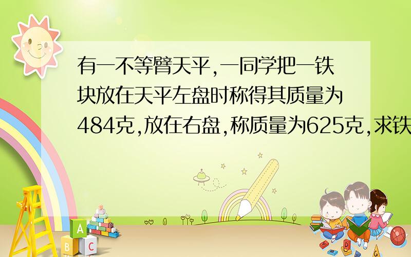 有一不等臂天平,一同学把一铁块放在天平左盘时称得其质量为484克,放在右盘,称质量为625克,求铁块质量