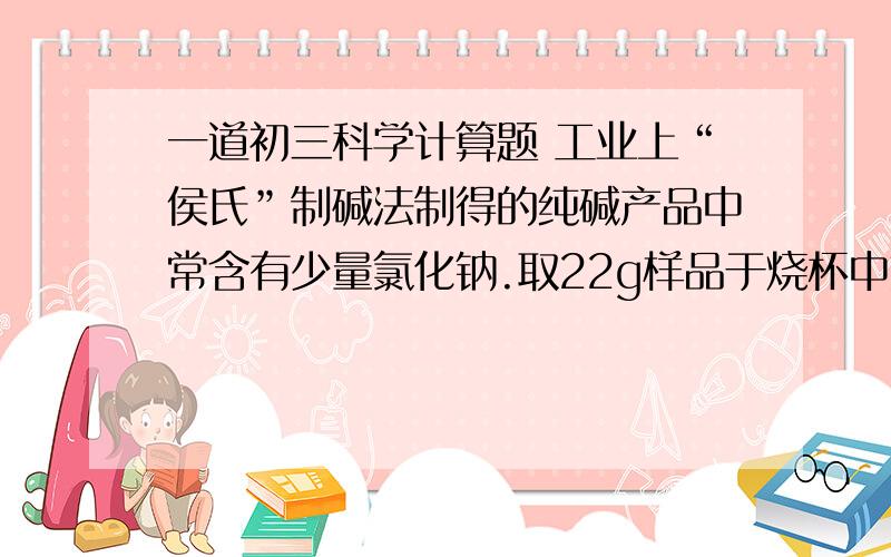 一道初三科学计算题 工业上“侯氏”制碱法制得的纯碱产品中常含有少量氯化钠.取22g样品于烧杯中加水溶解 然后逐滴加入溶质