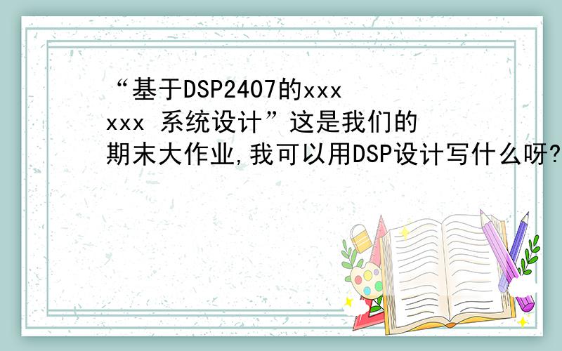 “基于DSP2407的xxxxxx 系统设计”这是我们的期末大作业,我可以用DSP设计写什么呀?