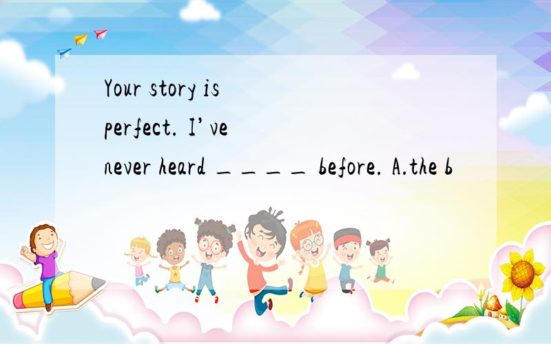 Your story is perfect. I’ve never heard ____ before. A．the b