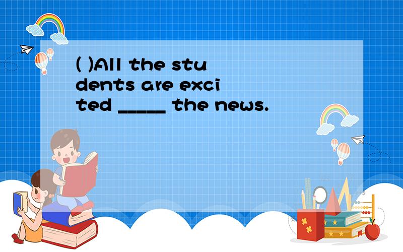 ( )All the students are excited _____ the news.