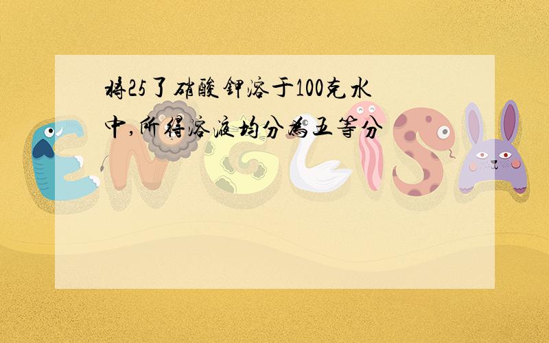 将25了硝酸钾溶于100克水中,所得溶液均分为五等分