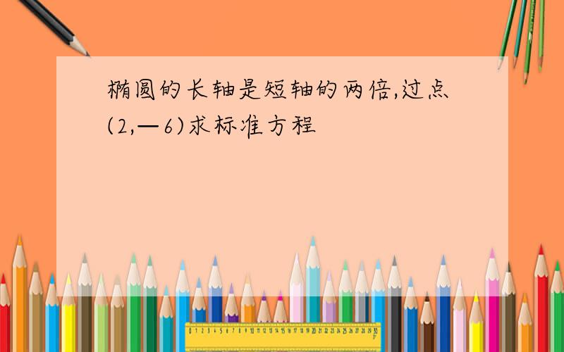 椭圆的长轴是短轴的两倍,过点(2,—6)求标准方程